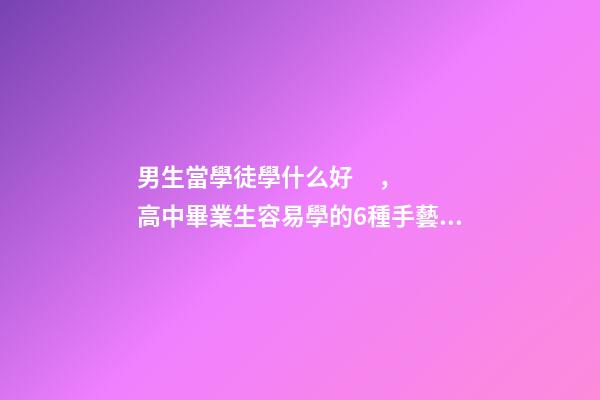 男生當學徒學什么好，高中畢業生容易學的6種手藝技術